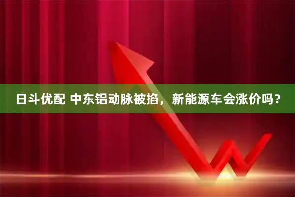 日斗优配 中东铝动脉被掐，新能源车会涨价吗？