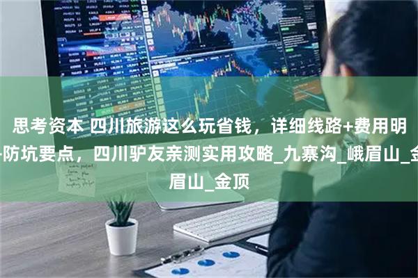 思考资本 四川旅游这么玩省钱，详细线路+费用明细+防坑要点，四川驴友亲测实用攻略_九寨沟_峨眉山_金顶