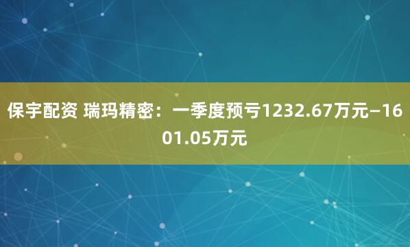 保宇配资 瑞玛精密：一季度预亏1232.67万元—1601.05万元