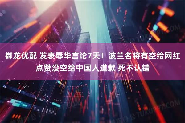 御龙优配 发表辱华言论7天！波兰名将有空给网红点赞没空给中国人道歉 死不认错