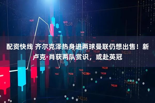 配资快线 齐尔克泽热身进两球曼联仍想出售！新卢克·肖获两队赏识，或赴英冠