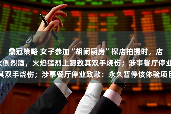 鼎冠策略 女子参加“胡闹厨房”探店拍摄时，店家为追求“出片”向明火倒烈酒，火焰猛烈上蹿致其双手烧伤；涉事餐厅停业致歉：永久暂停该体验项目